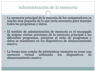 Administración de la memoria
 La memoria principal de la mayoría de los computadores es
mucho mas pequeña de lo que sería necesario para manejar
todos los programas y datos.
 El módulo de administración de memoria es el encargado
de asignar ciertas porciones de la memoria principal a los
diferentes programas, mientras el resto de programas y
datos se mantienen en los dispositivos de almacenamiento
masivo.
 La forma mas común de administrar memoria es crear una
memoria virtual utilizando los dispositivos de
almacenamiento masivo.
 