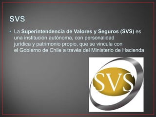 • La Superintendencia de Valores y Seguros (SVS) es
una institución autónoma, con personalidad
jurídica y patrimonio propio, que se vincula con
el Gobierno de Chile a través del Ministerio de Hacienda
 