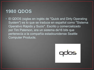 • El QDOS (siglas en inglés de "Quick and Dirty Operating
System") es lo que se traduce en español como "Sistema
Operativo Rápido y Sucio". Escrito y comercializado
por Tim Paterson, era un sistema de16 bits que
pertenecía a la compañía estadounidense Seattle
Computer Products.
 