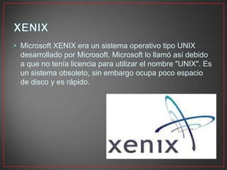 • Microsoft XENIX era un sistema operativo tipo UNIX
desarrollado por Microsoft. Microsoft lo llamó así debido
a que no tenía licencia para utilizar el nombre "UNIX". Es
un sistema obsoleto, sin embargo ocupa poco espacio
de disco y es rápido.
 