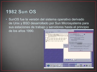 • SunOS fue la versión del sistema operativo derivado
de Unix y BSD desarrollado por Sun Microsystems para
sus estaciones de trabajo y servidores hasta el principio
de los años 1990.
 