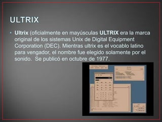 • Ultrix (oficialmente en mayúsculas ULTRIX era la marca
original de los sistemas Unix de Digital Equipment
Corporation (DEC). Mientras ultrix es el vocablo latino
para vengador, el nombre fue elegido solamente por el
sonido. Se publicó en octubre de 1977.
 