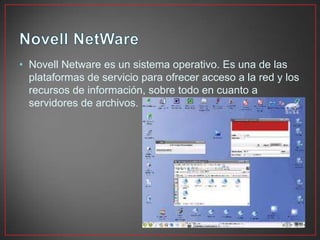 • Novell Netware es un sistema operativo. Es una de las
plataformas de servicio para ofrecer acceso a la red y los
recursos de información, sobre todo en cuanto a
servidores de archivos.
 