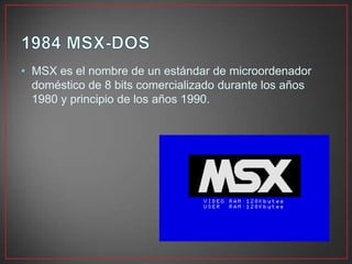 • MSX es el nombre de un estándar de microordenador
doméstico de 8 bits comercializado durante los años
1980 y principio de los años 1990.
 
