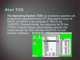 • The Operating System (TOS) es el sistema operativo de
la gama de ordenadores Atari ST. Esta gama incluye el
520ST, el 1040ST y las variantes F, FM y E (ej.
1040STE). Posteriormente, las máquinas de 32 bits
(TT030 y Falcon) fueron desarrolladas usando una
nueva versión de TOS, llamada MultiTOS, la cual
permite multitarea.
 