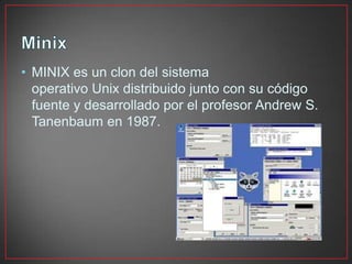 • MINIX es un clon del sistema
operativo Unix distribuido junto con su código
fuente y desarrollado por el profesor Andrew S.
Tanenbaum en 1987.
 