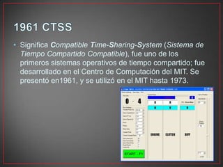 • Significa Compatible Time-Sharing-System (Sistema de
Tiempo Compartido Compatible), fue uno de los
primeros sistemas operativos de tiempo compartido; fue
desarrollado en el Centro de Computación del MIT. Se
presentó en1961, y se utilizó en el MIT hasta 1973.
 