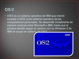 • OS/2 es un sistema operativo de IBM que intentó
suceder a DOS como sistema operativo de las
computadoras personales. Se desarrolló inicialmente de
manera conjunta entre Microsoft e IBM, hasta que la
primera decidió seguir su camino con su Windows 3.0e
IBM se ocupó en solitario de OS/2.
 