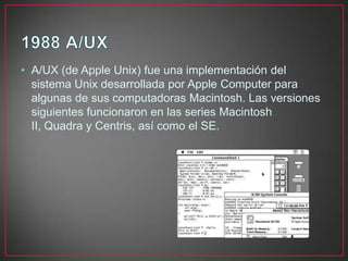• A/UX (de Apple Unix) fue una implementación del
sistema Unix desarrollada por Apple Computer para
algunas de sus computadoras Macintosh. Las versiones
siguientes funcionaron en las series Macintosh
II, Quadra y Centris, así como el SE.
 