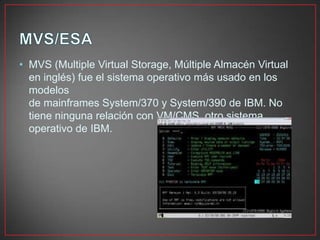 • MVS (Multiple Virtual Storage, Múltiple Almacén Virtual
en inglés) fue el sistema operativo más usado en los
modelos
de mainframes System/370 y System/390 de IBM. No
tiene ninguna relación con VM/CMS, otro sistema
operativo de IBM.
 