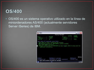• OS/400 es un sistema operativo utilizado en la línea de
miniordenadores AS/400 (actualmente servidores
Server iSeries) de IBM.
 
