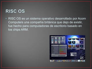 • RISC OS es un sistema operativo desarrollado por Acorn
Computers una compañía británica que dejo de existir,
fue hecho para computadoras de escritorio basado en
los chips ARM.
 