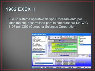 • Fue un sistema operativo de tipo Procesamiento por
lotes (batch), desarrollado para la computadora UNIVAC
1107 por CSC (Computer Sciences Corporation).
 