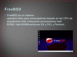 • FreeBSD es un sistema
operativo libre para computadoras basado en las CPU de
arquitectura Intel, incluyendo procesadores Intel
80386, Intel 80486(versiones SX y DX), y Pentium.
 