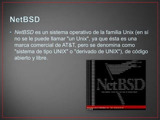 • NetBSD es un sistema operativo de la familia Unix (en sí
no se le puede llamar "un Unix", ya que ésta es una
marca comercial de AT&T, pero se denomina como
"sistema de tipo UNIX" o "derivado de UNIX"), de código
abierto y libre.
 