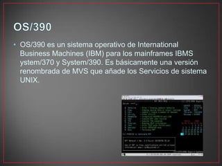 • OS/390 es un sistema operativo de International
Business Machines (IBM) para los mainframes IBMS
ystem/370 y System/390. Es básicamente una versión
renombrada de MVS que añade los Servicios de sistema
UNIX.
 