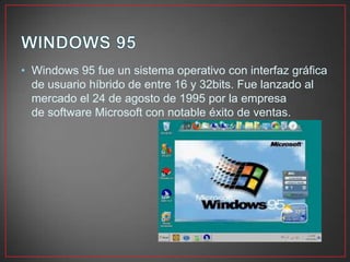 • Windows 95 fue un sistema operativo con interfaz gráfica
de usuario híbrido de entre 16 y 32bits. Fue lanzado al
mercado el 24 de agosto de 1995 por la empresa
de software Microsoft con notable éxito de ventas.
 