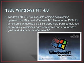 • Windows NT 4.0 fue la cuarta versión del sistema
operativo de Microsoft Windows NT, lanzado en 1996. Es
un sistema Windows de 32-bit disponible para estaciones
de trabajo y versiones para servidores con una interfaz
gráfica similar a la de Windows 95.
 