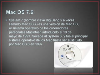 • System 7 (nombre clave Big Bang y a veces
llamado Mac OS 7) es una versión de Mac OS,
el sistema operativo de los ordenadores
personales Macintosh introducido el 13 de
mayo de 1991. Sucede al System 6, y fue el principal
sistema operativo de los Mac hasta ser sustituido
por Mac OS 8 en 1997.
 