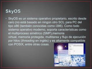 • SkyOS es un sistema operativo propietario, escrito desde
cero (no está basado en ningún otro SO), para PC del
tipo x86 (también conocidas como i386). Como todo
sistema operativo moderno, soporta características como
el multiproceso simétrico (SMP),memoria
virtual, memoria protegida, multitarea y flujo de ejecución
por hilos (threading en inglés) y es altamente compatible
con POSIX, entre otras cosas.
 