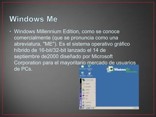 • Windows Millennium Edition, como se conoce
comercialmente (que se pronuncia como una
abreviatura, "ME"). Es el sistema operativo gráfico
híbrido de 16-bit/32-bit lanzado el 14 de
septiembre de2000 diseñado por Microsoft
Corporation para el mayoritario mercado de usuarios
de PCs.
 