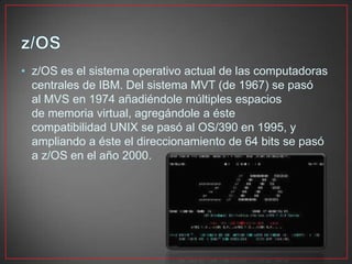 • z/OS es el sistema operativo actual de las computadoras
centrales de IBM. Del sistema MVT (de 1967) se pasó
al MVS en 1974 añadiéndole múltiples espacios
de memoria virtual, agregándole a éste
compatibilidad UNIX se pasó al OS/390 en 1995, y
ampliando a éste el direccionamiento de 64 bits se pasó
a z/OS en el año 2000.
 