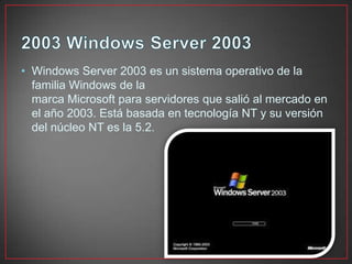 • Windows Server 2003 es un sistema operativo de la
familia Windows de la
marca Microsoft para servidores que salió al mercado en
el año 2003. Está basada en tecnología NT y su versión
del núcleo NT es la 5.2.
 