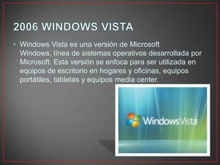• Windows Vista es una versión de Microsoft
Windows, línea de sistemas operativos desarrollada por
Microsoft. Esta versión se enfoca para ser utilizada en
equipos de escritorio en hogares y oficinas, equipos
portátiles, tabletas y equipos media center.
 