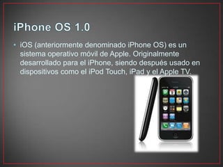 • iOS (anteriormente denominado iPhone OS) es un
sistema operativo móvil de Apple. Originalmente
desarrollado para el iPhone, siendo después usado en
dispositivos como el iPod Touch, iPad y el Apple TV.
 