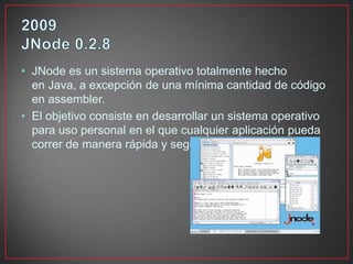 • JNode es un sistema operativo totalmente hecho
en Java, a excepción de una mínima cantidad de código
en assembler.
• El objetivo consiste en desarrollar un sistema operativo
para uso personal en el que cualquier aplicación pueda
correr de manera rápida y segura.
 