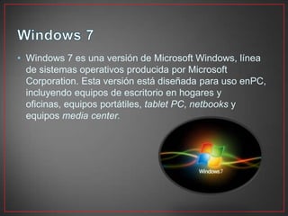 • Windows 7 es una versión de Microsoft Windows, línea
de sistemas operativos producida por Microsoft
Corporation. Esta versión está diseñada para uso enPC,
incluyendo equipos de escritorio en hogares y
oficinas, equipos portátiles, tablet PC, netbooks y
equipos media center.
 