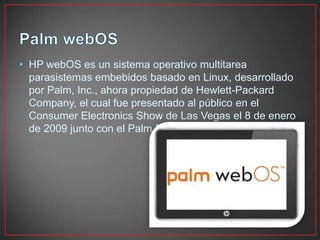 • HP webOS es un sistema operativo multitarea
parasistemas embebidos basado en Linux, desarrollado
por Palm, Inc., ahora propiedad de Hewlett-Packard
Company, el cual fue presentado al público en el
Consumer Electronics Show de Las Vegas el 8 de enero
de 2009 junto con el Palm Pre.
 