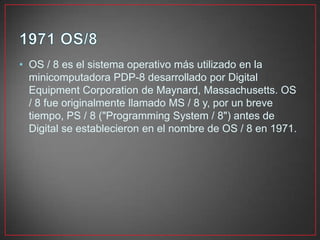 • OS / 8 es el sistema operativo más utilizado en la
minicomputadora PDP-8 desarrollado por Digital
Equipment Corporation de Maynard, Massachusetts. OS
/ 8 fue originalmente llamado MS / 8 y, por un breve
tiempo, PS / 8 ("Programming System / 8") antes de
Digital se establecieron en el nombre de OS / 8 en 1971.
 