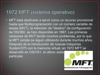 • MFT está destinado a servir como un recurso provisional
hasta que Multiprogramación con un número variable de
tareas (MVT), la intención de "destino" de configuración
de OS/360, se hizo disponible en 1967. Las primeras
versiones de MVT tenido muchos problemas, por lo que
la MFT simple se siguió utilizando durante muchos años.
Después de la introducción de nuevas máquinas
System/370 con la memoria virtual, en 1972 MFT se
desarrolló en OS/VS1, el último sistema de esta línea en
particular.
 