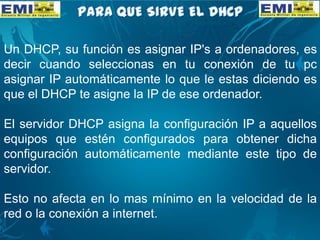 Un DHCP, su función es asignar IP's a ordenadores, es
decir cuando seleccionas en tu conexión de tu pc
asignar IP automáticamente lo que le estas diciendo es
que el DHCP te asigne la IP de ese ordenador.
El servidor DHCP asigna la configuración IP a aquellos
equipos que estén configurados para obtener dicha
configuración automáticamente mediante este tipo de
servidor.
Esto no afecta en lo mas mínimo en la velocidad de la
red o la conexión a internet.
 