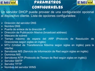 Un servidor DHCP puede proveer de una configuración opcional
al dispositivo cliente. Lista de opciones configurables:
 Dirección del servidor DNS
 Nombre DNS
 Puerta de enlace de la dirección IP
 Dirección de Publicación Masiva (broadcast address)
 Máscara de subred
 Tiempo máximo de espera del ARP (Protocolo de Resolución de
Direcciones según siglas en inglés)
 MTU (Unidad de Transferencia Máxima según siglas en inglés) para la
interfaz
 Servidores NIS (Servicio de Información de Red según siglas en inglés)
 Dominios NIS
 Servidores NTP (Protocolo de Tiempo de Red según siglas en inglés))
 Servidor SMTP
 Servidor TFTP
 Nombre del servidor WINS
 