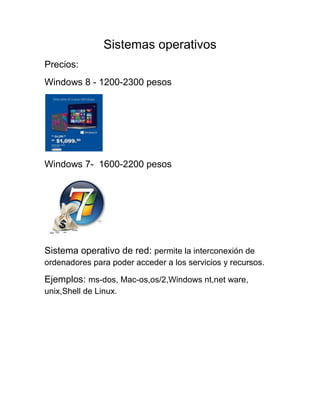 Sistemas operativos
Precios:
Windows 8 - 1200-2300 pesos
Windows 7- 1600-2200 pesos
Sistema operativo de red: permite la interconexión de
ordenadores para poder acceder a los servicios y recursos.
Ejemplos: ms-dos, Mac-os,os/2,Windows nt,net ware,
unix,Shell de Linux.
 