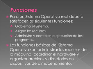  Para un Sistema Operativo real deberá
satisfacer las siguientes funciones:
 Gobierna el Sistema.
 Asigna los recursos.
 Administra y controlar la ejecución de los
programas.
 Las funciones básicas del Sistema
Operativo son administrar los recursos de
la máquina, coordinar el hardware y
organizar archivos y directorios en
dispositivos de almacenamiento.
 