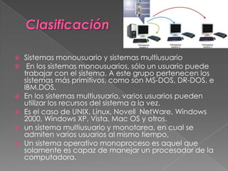  Sistemas monousuario y sistemas multiusuario
 En los sistemas monousuarios, sólo un usuario puede
trabajar con el sistema. A este grupo pertenecen los
sistemas más primitivos, como son MS-DOS, DR-DOS, e
IBM.DOS.
 En los sistemas multiusuario, varios usuarios pueden
utilizar los recursos del sistema a la vez.
 Es el caso de UNIX, Linux, Novell NetWare, Windows
2000, Windows XP, Vista, Mac OS y otros.
 un sistema multiusuario y monotarea, en cual se
admiten varios usuarios al mismo tiempo,
 Un sistema operativo monoproceso es aquel que
solamente es capaz de manejar un procesador de la
computadora.
 