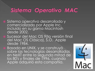  Sistema operativo desarrollado y
comercializado por Apple Inc.
incluido en su gama Macintosh
desde 2002.
 Sucesor del Mac OS 9(la versión final
del Mac OS Clásica), S.O. Apple
desde 1984.
 Basado en UNIX, y se construyó
sobre las tecnologías desarrolladas
en NeXT entre la segunda mitad de
los 80's y finales de 1996, cuando
Apple adquirió esta compañía.
 