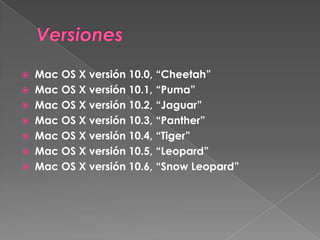  Mac OS X versión 10.0, “Cheetah”
 Mac OS X versión 10.1, “Puma”
 Mac OS X versión 10.2, “Jaguar”
 Mac OS X versión 10.3, “Panther”
 Mac OS X versión 10.4, “Tiger”
 Mac OS X versión 10.5, “Leopard”
 Mac OS X versión 10.6, “Snow Leopard”
 