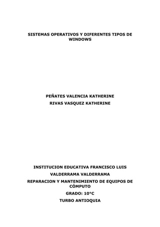 SISTEMAS OPERATIVOS Y DIFERENTES TIPOS DE
WINDOWS
PEÑATES VALENCIA KATHERINE
RIVAS VASQUEZ KATHERINE
INSTITUCION EDUCATIVA FRANCISCO LUIS
VALDERRAMA VALDERRAMA
REPARACION Y MANTENIMIENTO DE EQUIPOS DE
CÓMPUTO
GRADO: 10°C
TURBO ANTIOQUIA
 