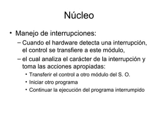Núcleo
• Manejo de interrupciones:
– Cuando el hardware detecta una interrupción,
el control se transfiere a este módulo,
– el cual analiza el carácter de la interrupción y
toma las acciones apropiadas:
• Transferir el control a otro módulo del S. O.
• Iniciar otro programa
• Continuar la ejecución del programa interrumpido
 