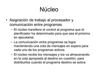 Núcleo
• Asignación de trabajo al procesador y
comunicación entre programas
– El núcleo transfiere el control al programa que el
planificador ha determinado para que sea el próximo
en ejecutarse.
– La comunicación entre programas se logra
manteniendo una cola de mensajes en espera para
cada uno de los programas activos.
– El núcleo recibe los mensajes y los va almacenando
en la cola apropiada al destino en cuestión, para
distribuirlos cuando el programa destino se active.
 