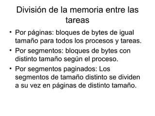 División de la memoria entre las
tareas
• Por páginas: bloques de bytes de igual
tamaño para todos los procesos y tareas.
• Por segmentos: bloques de bytes con
distinto tamaño según el proceso.
• Por segmentos paginados: Los
segmentos de tamaño distinto se dividen
a su vez en páginas de distinto tamaño.
 