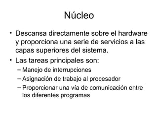 Núcleo
• Descansa directamente sobre el hardware
y proporciona una serie de servicios a las
capas superiores del sistema.
• Las tareas principales son:
– Manejo de interrupciones
– Asignación de trabajo al procesador
– Proporcionar una vía de comunicación entre
los diferentes programas
 