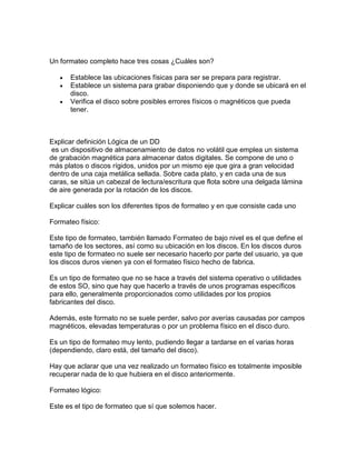 Un formateo completo hace tres cosas ¿Cuáles son?
Establece las ubicaciones físicas para ser se prepara para registrar.
Establece un sistema para grabar disponiendo que y donde se ubicará en el
disco.
Verifica el disco sobre posibles errores físicos o magnéticos que pueda
tener.
Explicar definición Lógica de un DD
es un dispositivo de almacenamiento de datos no volátil que emplea un sistema
de grabación magnética para almacenar datos digitales. Se compone de uno o
más platos o discos rígidos, unidos por un mismo eje que gira a gran velocidad
dentro de una caja metálica sellada. Sobre cada plato, y en cada una de sus
caras, se sitúa un cabezal de lectura/escritura que flota sobre una delgada lámina
de aire generada por la rotación de los discos.
Explicar cuáles son los diferentes tipos de formateo y en que consiste cada uno
Formateo físico:
Este tipo de formateo, también llamado Formateo de bajo nivel es el que define el
tamaño de los sectores, así como su ubicación en los discos. En los discos duros
este tipo de formateo no suele ser necesario hacerlo por parte del usuario, ya que
los discos duros vienen ya con el formateo físico hecho de fabrica.
Es un tipo de formateo que no se hace a través del sistema operativo o utilidades
de estos SO, sino que hay que hacerlo a través de unos programas específicos
para ello, generalmente proporcionados como utilidades por los propios
fabricantes del disco.
Además, este formato no se suele perder, salvo por averías causadas por campos
magnéticos, elevadas temperaturas o por un problema físico en el disco duro.
Es un tipo de formateo muy lento, pudiendo llegar a tardarse en el varias horas
(dependiendo, claro está, del tamaño del disco).
Hay que aclarar que una vez realizado un formateo físico es totalmente imposible
recuperar nada de lo que hubiera en el disco anteriormente.
Formateo lógico:
Este es el tipo de formateo que sí que solemos hacer.
 