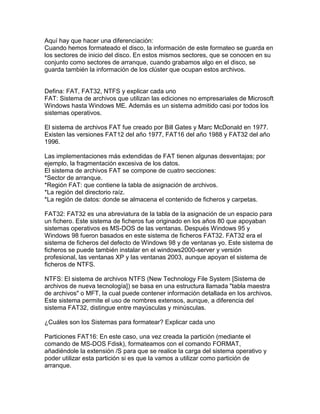 Aquí hay que hacer una diferenciación:
Cuando hemos formateado el disco, la información de este formateo se guarda en
los sectores de inicio del disco. En estos mismos sectores, que se conocen en su
conjunto como sectores de arranque, cuando grabamos algo en el disco, se
guarda también la información de los clúster que ocupan estos archivos.
Defina: FAT, FAT32, NTFS y explicar cada uno
FAT: Sistema de archivos que utilizan las ediciones no empresariales de Microsoft
Windows hasta Windows ME. Además es un sistema admitido casi por todos los
sistemas operativos.
El sistema de archivos FAT fue creado por Bill Gates y Marc McDonald en 1977.
Existen las versiones FAT12 del año 1977, FAT16 del año 1988 y FAT32 del año
1996.
Las implementaciones más extendidas de FAT tienen algunas desventajas; por
ejemplo, la fragmentación excesiva de los datos.
El sistema de archivos FAT se compone de cuatro secciones:
*Sector de arranque.
*Región FAT: que contiene la tabla de asignación de archivos.
*La región del directorio raíz.
*La región de datos: donde se almacena el contenido de ficheros y carpetas.
FAT32: FAT32 es una abreviatura de la tabla de la asignación de un espacio para
un fichero. Este sistema de ficheros fue originado en los años 80 que apoyaban
sistemas operativos es MS-DOS de las ventanas. Después Windows 95 y
Windows 98 fueron basados en este sistema de ficheros FAT32. FAT32 era el
sistema de ficheros del defecto de Windows 98 y de ventanas yo. Este sistema de
ficheros se puede también instalar en el windows2000-server y versión
profesional, las ventanas XP y las ventanas 2003, aunque apoyan el sistema de
ficheros de NTFS.
NTFS: El sistema de archivos NTFS (New Technology File System [Sistema de
archivos de nueva tecnología]) se basa en una estructura llamada "tabla maestra
de archivos" o MFT, la cual puede contener información detallada en los archivos.
Este sistema permite el uso de nombres extensos, aunque, a diferencia del
sistema FAT32, distingue entre mayúsculas y minúsculas.
¿Cuáles son los Sistemas para formatear? Explicar cada uno
Particiones FAT16: En este caso, una vez creada la partición (mediante el
comando de MS-DOS Fdisk), formateamos con el comando FORMAT,
añadiéndole la extensión /S para que se realice la carga del sistema operativo y
poder utilizar esta partición si es que la vamos a utilizar como partición de
arranque.
 