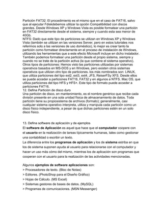 Partición FAT32: El procedimiento es el mismo que en el caso de FAT16, salvo
que al ejecutar Fdiskdebemos utilizar la opción Compatibilidad con discos
grandes. Desde Windows XP y Windows Vista es posible formatear una partición
en FAT32 directamente desde el sistema, siempre y cuando esta sea menor de
40Gb.
NTFS: Dado que este tipo de particiones se utilizan en Windows XP y Windows
Vista (también se utilizan en las versiones Server, pero en estos tutoriales nos
referimos solo a las versiones de uso doméstico), lo mejor es crear tanto la
partición como formatear directamente en el proceso de instalación de Windows,
utilizando las herramientas que a este efecto Microsoft incluye en dicho instalador.
También podemos formatear una partición desde el propio sistema, siempre y
cuando no se trate de la partición activa (la que contiene el sistema operativo).
Otros tipos de particiones: Hemos visto las particiones utilizadas por sistemas
operativos basados en MS-DOS y en Windows, pero existen otros sistemas
operativos que utilizan otro tipo de particiones. los más nombrados son: LINUX,
que utiliza particiones del tipo ext2, ext3, ext4, JFS, ReiserFSy XFS. Desde ellos
se puede acceder a particiones FAT16, FAT32 y en algunos a NTFS. Mac OS, que
utiliza particiones del tipo HFS y HFS+. Este tipo de formato puede acceder a
particiones FAT16.
12. Defina Partición de disco duro
Una partición de disco, en mantenimiento, es el nombre genérico que recibe cada
división presente en una sola unidad física de almacenamiento de datos. Toda
partición tiene su propiosistema de archivos (formato); generalmente, casi
cualquier sistema operativo interpreta, utiliza y manipula cada partición como un
disco físico independiente, a pesar de que dichas particiones estén en un solo
disco físico.
13. Defina software de aplicación y de ejemplos
El software de Aplicación es aquel que hace que el computador coopere con
el usuario en la realización de tareas típicamente humanas, tales como gestionar
una contabilidad o escribir un texto.
La diferencia entre los programas de aplicación y los de sistema estriba en que
los de sistema suponen ayuda al usuario para relacionarse con el computador y
hacer un uso más cómo del mismo, mientras los de aplicación son programas que
cooperan con el usuario para la realización de las actividades mencionadas.
Algunos ejemplos de software aplicaciones son:
> Procesadores de texto. (Bloc de Notas)
> Editores. (PhotoShop para el Diseño Gráfico)
> Hojas de Cálculo. (MS Excel)
> Sistemas gestores de bases de datos. (MySQL)
> Programas de comunicaciones. (MSN Messenger)
 
