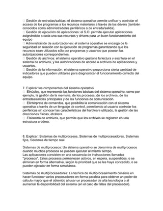 Gestión de entradas/salidas: el sistema operativo permite unificar y controlar el
acceso de los programas a los recursos materiales a través de los drivers (también
conocidos como administradores periféricos o de entrada/salida).
Gestión de ejecución de aplicaciones: el S.O. permite ejecutar aplicaciones
asignándole a cada una sus recursos y drivers para un buen funcionamiento del
equipo
Administración de autorizaciones: el sistema operativo se encarga de la
seguridad en relación con la ejecución de programas garantizando que los
recursos sean utilizados sólo por programas y usuarios que posean las
autorizaciones correspondientes.
Gestión de archivos: el sistema operativo gestiona la lectura y escritura en el
sistema de archivos, y las autorizaciones de acceso a archivos de aplicaciones y
usuarios.
Gestión de la información: el sistema operativo proporciona cierta cantidad de
indicadores que pueden utilizarse para diagnosticar el funcionamiento correcto del
equipo.
7. Explicar los componentes del sistema operativo
 Elnúcleo, que representa las funciones básicas del sistema operativo, como por
ejemplo, la gestión de la memoria, de los procesos, de los archivos, de las
entradas/salidas principales y de las funciones de comunicación.
 Elintérprete de comandos, que posibilita la comunicación con el sistema
operativo a través de un lenguaje de control, permitiendo al usuario controlar los
periféricos sin conocer las características del hardware utilizado, la gestión de las
direcciones físicas, etcétera.
 Elsistema de archivos, que permite que los archivos se registren en una
estructura arbórea.
8. Explicar: Sistemas de multiprocesos, Sistemas de multiprocesadores, Sistemas
fijos, Sistemas de tiempo real
Sistemas de multiprocesos: Un sistema operativo se denomina de multiprocesos
cuando muchos procesos se pueden ejecutar al mismo tiempo.
Las aplicaciones consisten en una secuencia de instrucciones llamadas
"procesos". Estos procesos permanecen activos, en espera, suspendidos, o se
eliminan en forma alternativa, según la prioridad que se les haya concedido, o se
pueden ejecutar en forma simultánea.
Sistemas de multiprocesadores: La técnica de multiprocesamiento consiste en
hacer funcionar varios procesadores en forma paralela para obtener un poder de
cálculo mayor que el obtenido al usar un procesador de alta tecnología o al
aumentar la disponibilidad del sistema (en el caso de fallas del procesador).
 